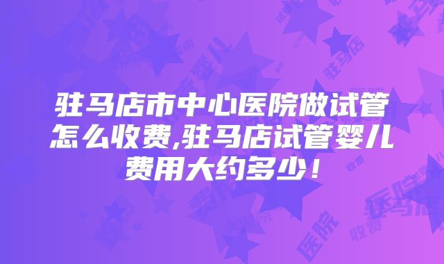 驻马店市中心医院做试管怎么收费,驻马店试管婴儿费用大约多少！