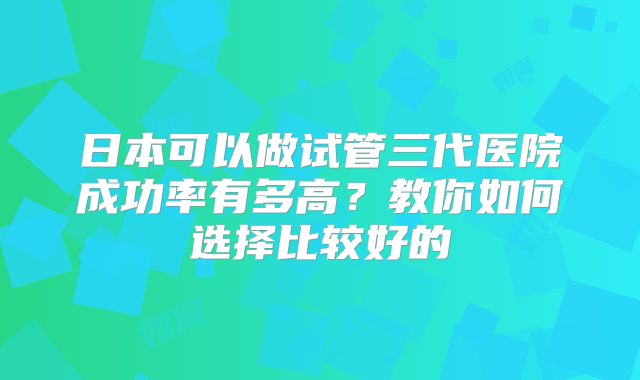 日本可以做试管三代医院成功率有多高？教你如何选择比较好的