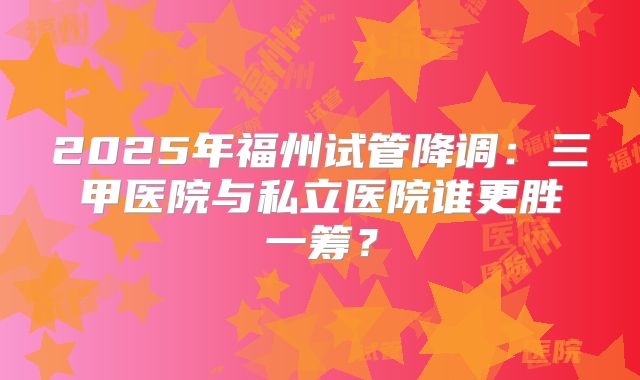 2025年福州试管降调：三甲医院与私立医院谁更胜一筹？