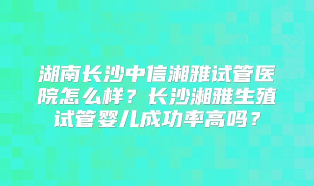 湖南长沙中信湘雅试管医院怎么样?长沙湘雅生殖试管婴儿成功率高吗?