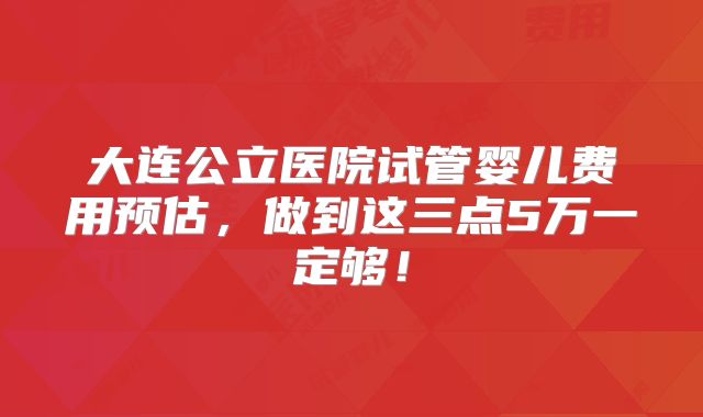 大连公立医院试管婴儿费用预估,做到这三点5万一定够!