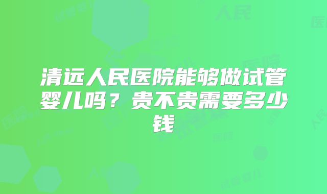 清远人民医院能够做试管婴儿吗？贵不贵需要多少钱