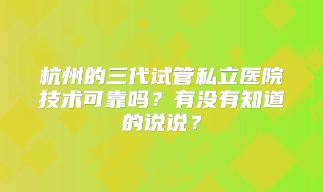 杭州的三代试管私立医院技术可靠吗?有没有知道的说说?