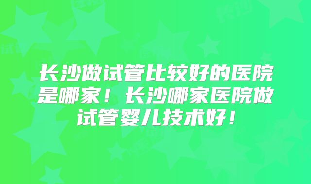 长沙做试管比较好的医院是哪家!长沙哪家医院做试管婴儿技术好!