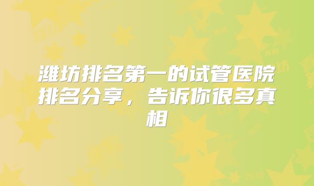 潍坊排名第一的试管医院排名分享，告诉你很多真相