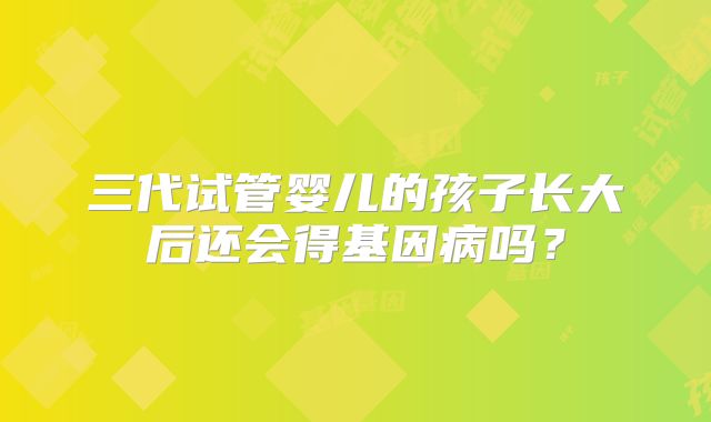 三代试管婴儿的孩子长大后还会得基因病吗?