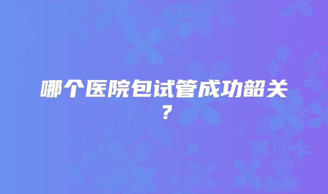 哪个医院包试管成功韶关？