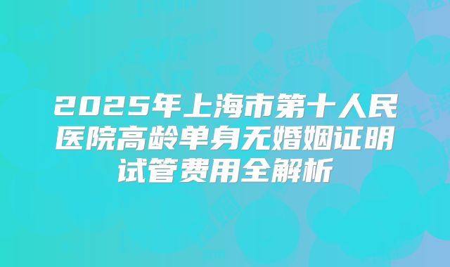 2025年上海市第十人民医院高龄单身无婚姻证明试管费用全解析