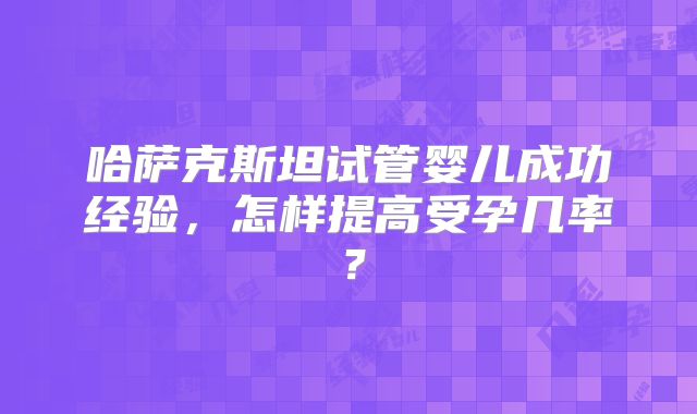 哈萨克斯坦试管婴儿成功经验，怎样提高受孕几率？