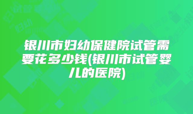 银川市妇幼保健院试管需要花多少钱(银川市试管婴儿的医院)