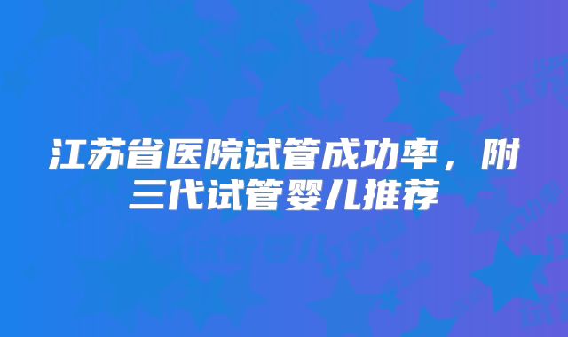 江苏省医院试管成功率，附三代试管婴儿推荐