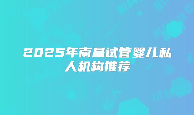 2025年南昌试管婴儿私人机构推荐