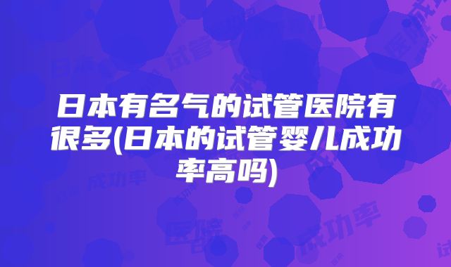 日本有名气的试管医院有很多(日本的试管婴儿成功率高吗)