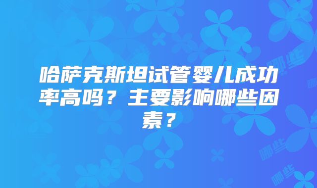 哈萨克斯坦试管婴儿成功率高吗?主要影响哪些因素?