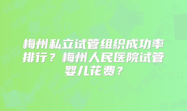 梅州私立试管组织成功率排行？梅州人民医院试管婴儿花费？