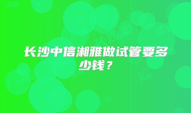 长沙中信湘雅做试管要多少钱?