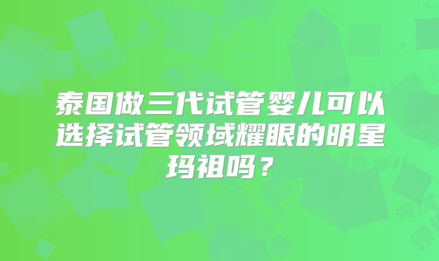 泰国做三代试管婴儿可以选择试管领域耀眼的明星玛祖吗?