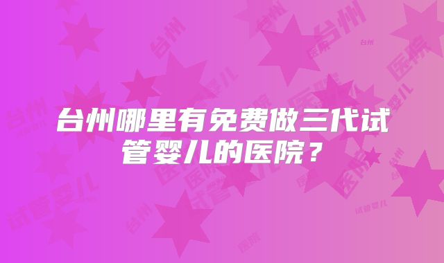 台州哪里有免费做三代试管婴儿的医院?