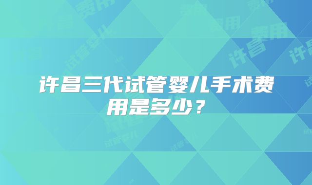 许昌三代试管婴儿手术费用是多少？