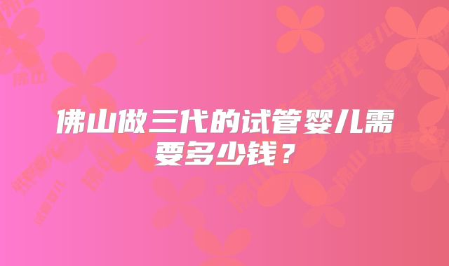 佛山做三代的试管婴儿需要多少钱？