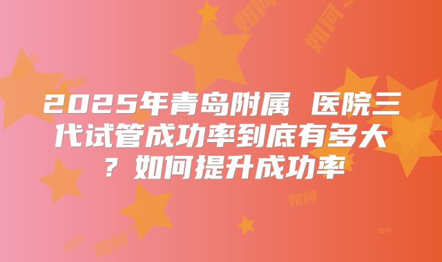 2025年青岛附属 医院三代试管成功率到底有多大?如何提升成功率