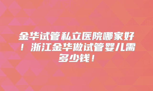 金华试管私立医院哪家好！浙江金华做试管婴儿需多少钱！