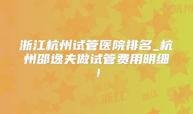 浙江杭州试管医院排名_杭州邵逸夫做试管费用明细!