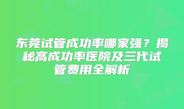 东莞试管成功率哪家强?揭秘高成功率医院及三代试管费用全解析