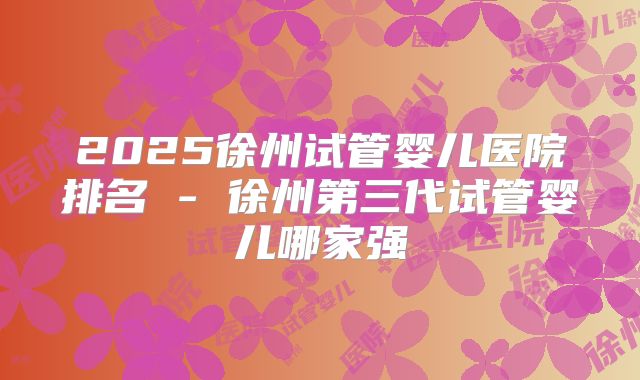 2025徐州试管婴儿医院排名 - 徐州第三代试管婴儿哪家强