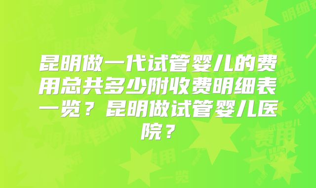 昆明做一代试管婴儿的费用总共多少附收费明细表一览？昆明做试管婴儿医院？
