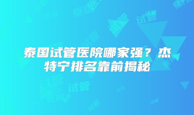 泰国试管医院哪家强？杰特宁排名靠前揭秘