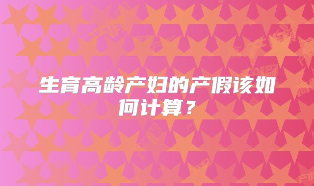 生育高龄产妇的产假该如何计算?