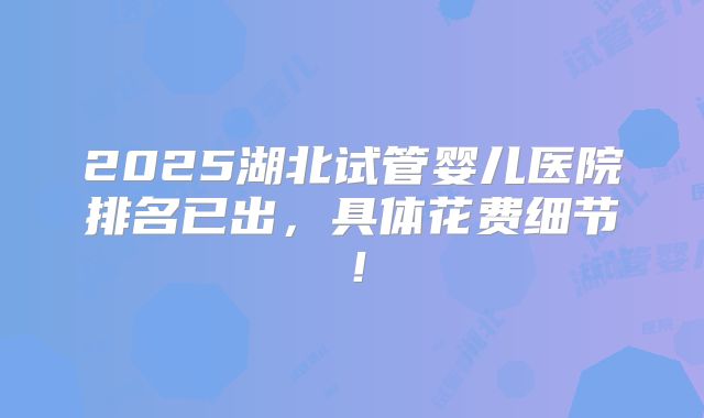 2025湖北试管婴儿医院排名已出,具体花费细节!