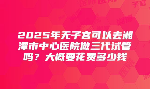 2025年无子宫可以去湘潭市中心医院做三代试管吗？大概要花费多少钱