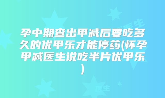 孕中期查出甲减后要吃多久的优甲乐才能停药(怀孕甲减医生说吃半片优甲乐)