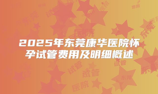 2025年东莞康华医院怀孕试管费用及明细概述