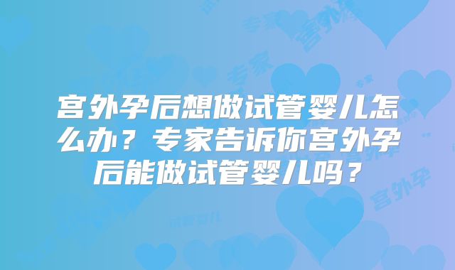 宫外孕后想做试管婴儿怎么办？专家告诉你宫外孕后能做试管婴儿吗？