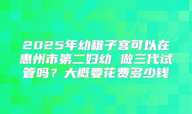 2025年幼稚子宫可以在惠州市第二妇幼 做三代试管吗？大概要花费多少钱