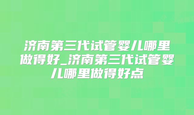 济南第三代试管婴儿哪里做得好_济南第三代试管婴儿哪里做得好点