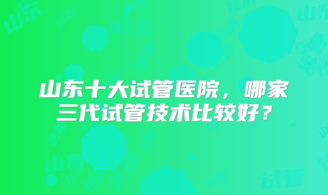 山东十大试管医院，哪家三代试管技术比较好？