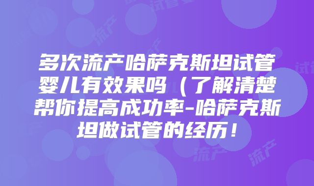 多次流产哈萨克斯坦试管婴儿有效果吗（了解清楚帮你提高成功率-哈萨克斯坦做试管的经历！