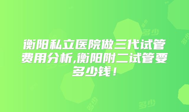 衡阳私立医院做三代试管费用分析,衡阳附二试管要多少钱！