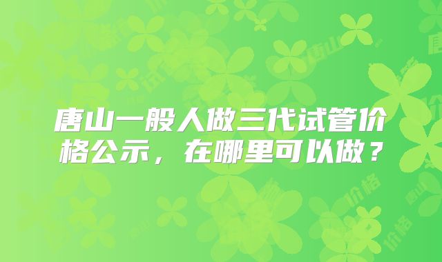 唐山一般人做三代试管价格公示，在哪里可以做？