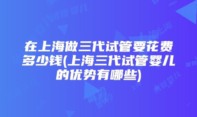 在上海做三代试管要花费多少钱(上海三代试管婴儿的优势有哪些)