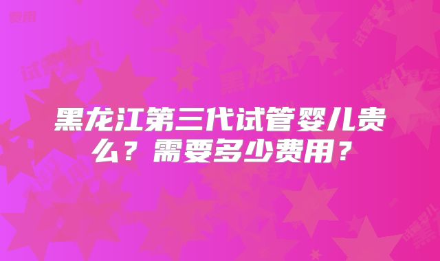 黑龙江第三代试管婴儿贵么？需要多少费用？