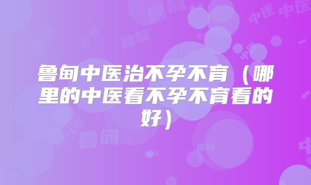 鲁甸中医治不孕不育(哪里的中医看不孕不育看的好)