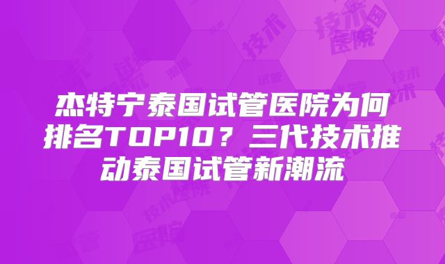 杰特宁泰国试管医院为何排名TOP10？三代技术推动泰国试管新潮流