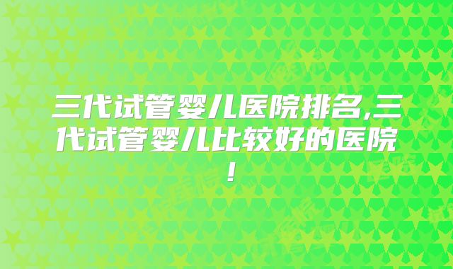 三代试管婴儿医院排名,三代试管婴儿比较好的医院！