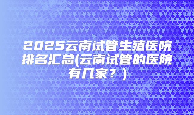 2025云南试管生殖医院排名汇总(云南试管的医院有几家？)