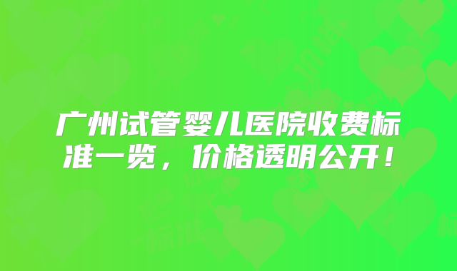 广州试管婴儿医院收费标准一览，价格透明公开！